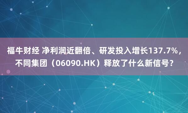 福牛财经 净利润近翻倍、研发投入增长137.7%，不同集团（06090.HK）释放了什么新信号？