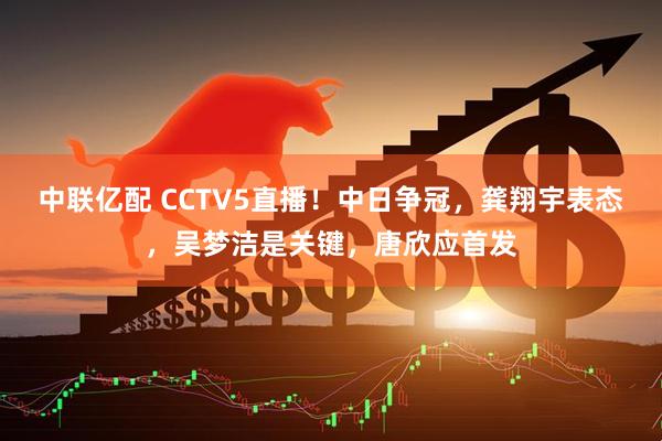 中联亿配 CCTV5直播！中日争冠，龚翔宇表态，吴梦洁是关键，唐欣应首发